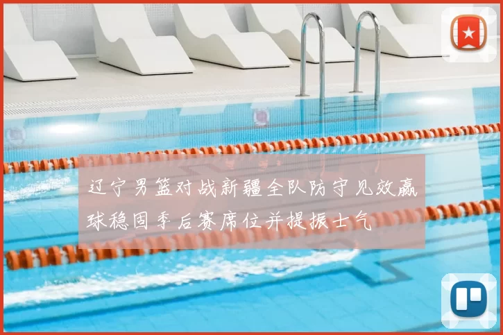 辽宁男篮对战新疆全队防守见效赢球稳固季后赛席位并提振士气