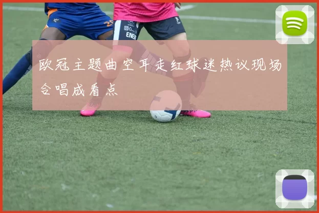 欧冠主题曲空耳走红球迷热议现场合唱成看点