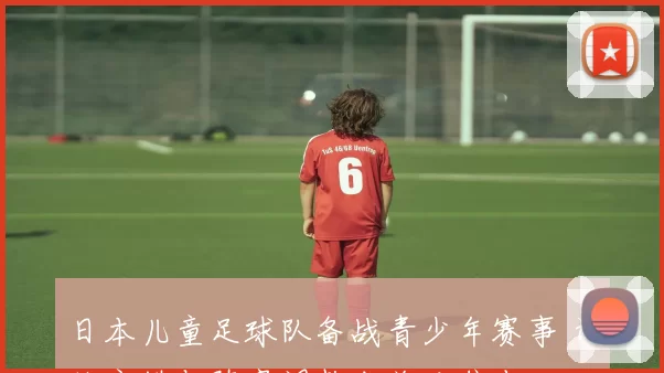 日本儿童足球队备战青少年赛事 训练安排与阵容调整成关注焦点