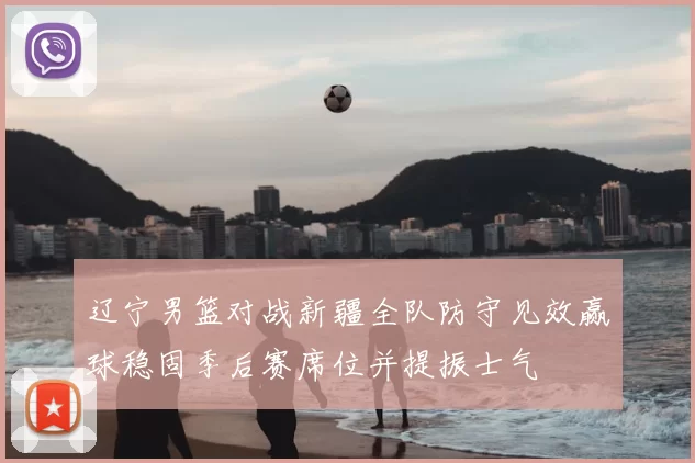 辽宁男篮对战新疆全队防守见效赢球稳固季后赛席位并提振士气