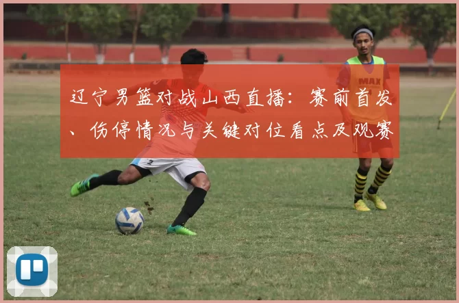 辽宁男篮对战山西直播:赛前首发、伤停情况与关键对位看点及观赛指南