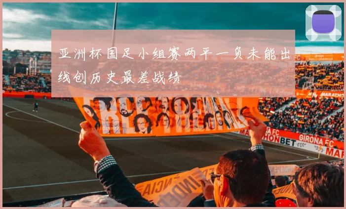 亚洲杯国足小组赛两平一负未能出线创历史最差战绩