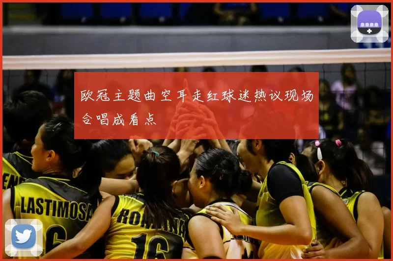 欧冠主题曲空耳走红球迷热议现场合唱成看点