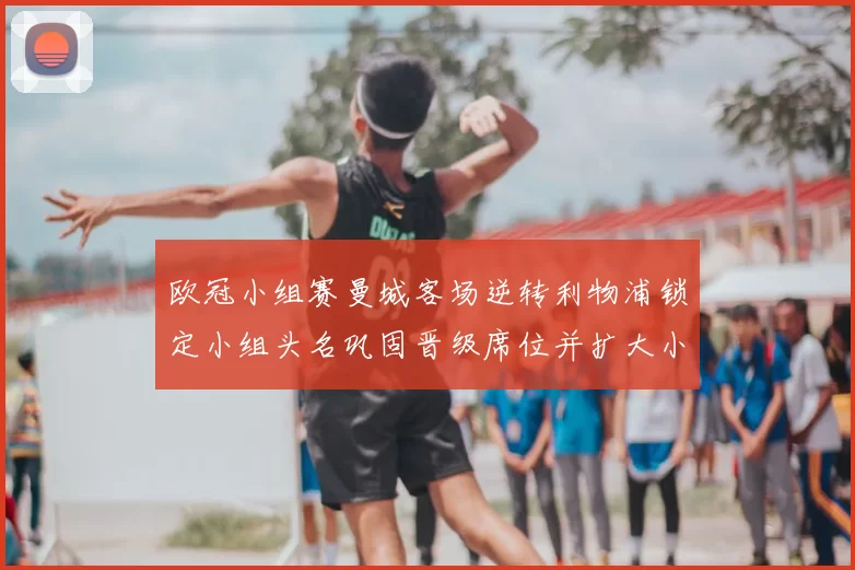 欧冠小组赛曼城客场逆转利物浦锁定小组头名巩固晋级席位并扩大小组优势