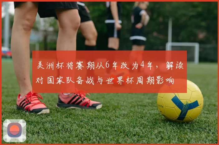 美洲杯将赛期从6年改为4年,解读对国家队备战与世界杯周期影响