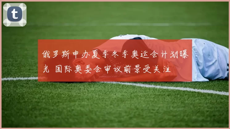 俄罗斯申办夏季冬季奥运会计划曝光 国际奥委会审议前景受关注