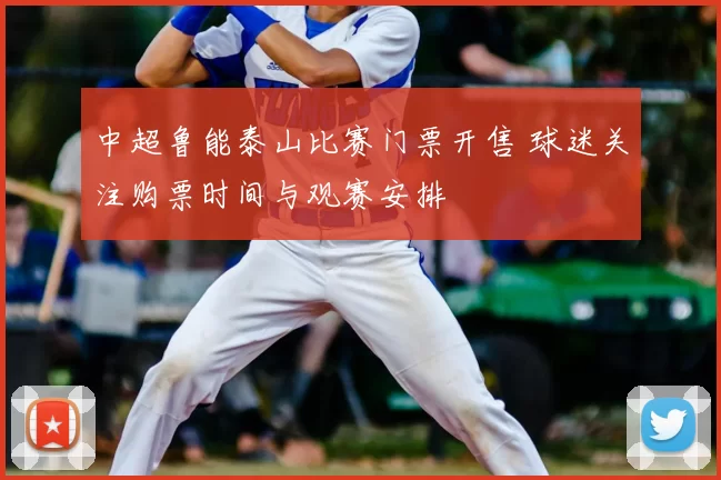 中超鲁能泰山比赛门票开售 球迷关注购票时间与观赛安排