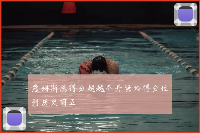 詹姆斯总得分超越乔丹场均得分位列历史前五