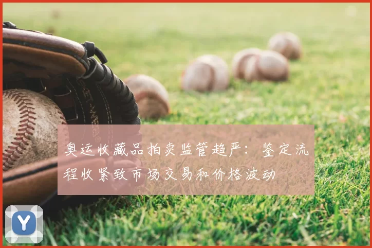 奥运收藏品拍卖监管趋严:鉴定流程收紧致市场交易和价格波动