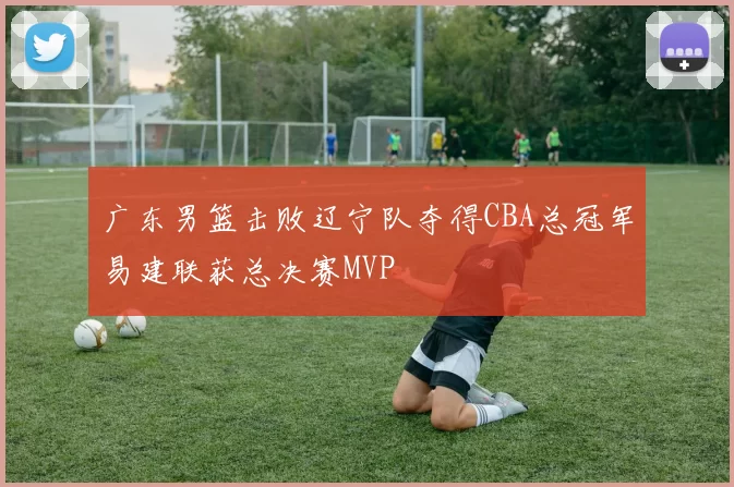 广东男篮击败辽宁队夺得CBA总冠军易建联获总决赛MVP