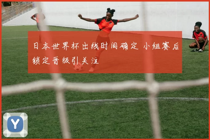 日本世界杯出线时间确定 小组赛后锁定晋级引关注