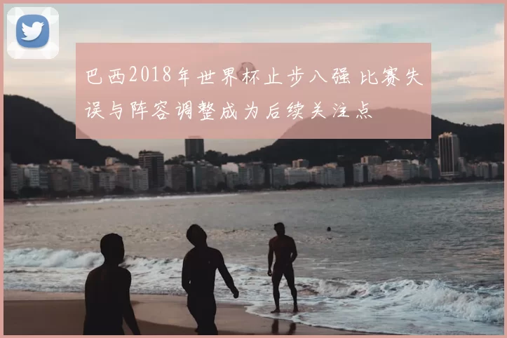 巴西2018年世界杯止步八强 比赛失误与阵容调整成为后续关注点