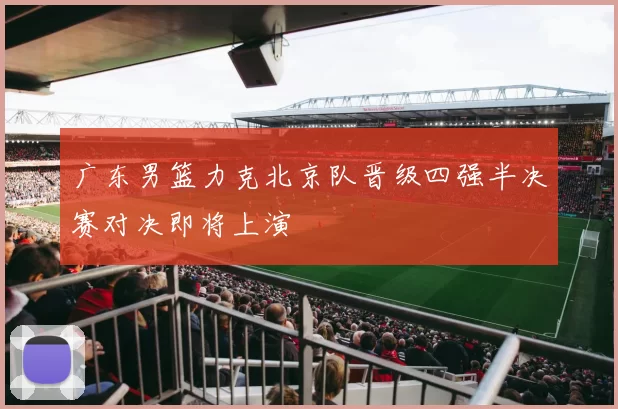 广东男篮力克北京队晋级四强半决赛对决即将上演