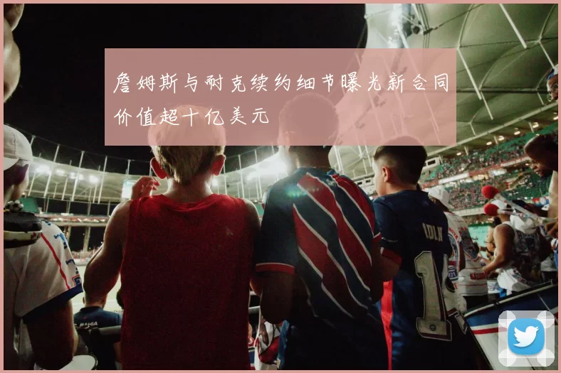 詹姆斯与耐克续约细节曝光新合同价值超十亿美元