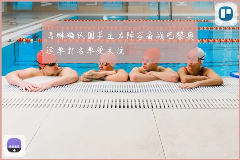 马琳确认国乒主力阵容备战巴黎奥运单打名单受关注