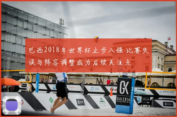 巴西2018年世界杯止步八强 比赛失误与阵容调整成为后续关注点