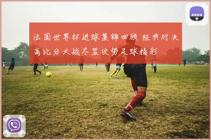 法国世界杯进球集锦回顾 经典对决高比分大战尽显攻势足球精彩