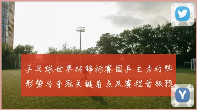 乒乓球世界杯锦标赛国乒主力对阵形势与夺冠关键看点及赛程晋级预测
