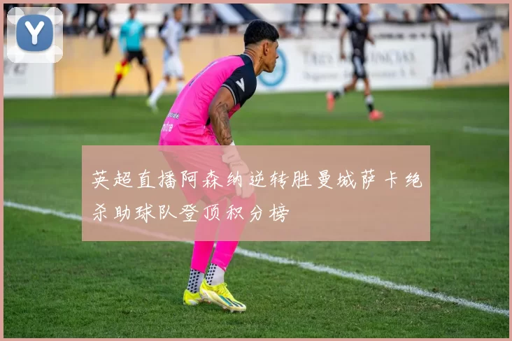英超直播阿森纳逆转胜曼城萨卡绝杀助球队登顶积分榜