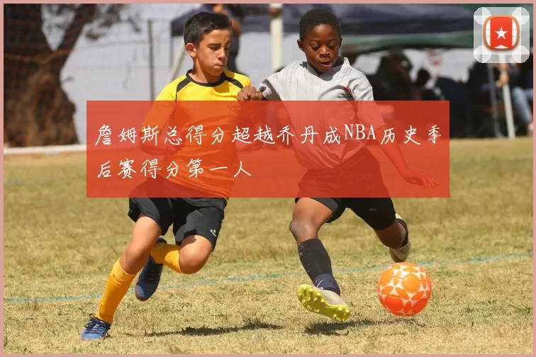 詹姆斯总得分超越乔丹成NBA历史季后赛得分第一人