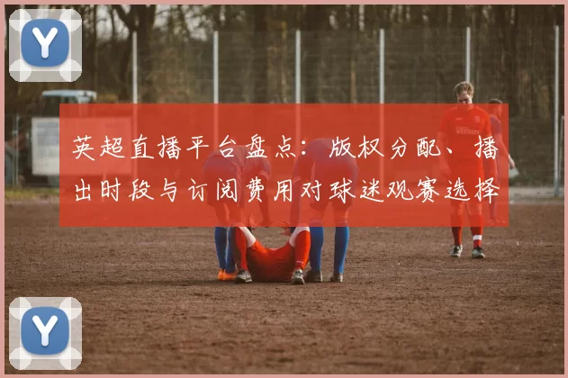 英超直播平台盘点：版权分配、播出时段与订阅费用对球迷观赛选择影响