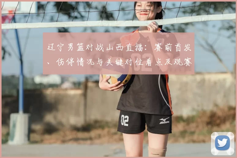 辽宁男篮对战山西直播:赛前首发、伤停情况与关键对位看点及观赛指南