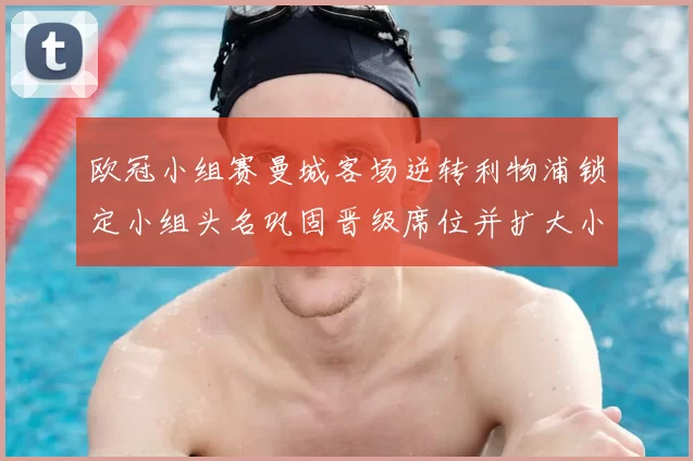 欧冠小组赛曼城客场逆转利物浦锁定小组头名巩固晋级席位并扩大小组优势