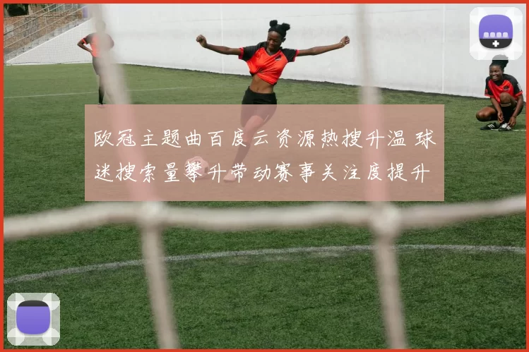 欧冠主题曲百度云资源热搜升温 球迷搜索量攀升带动赛事关注度提升