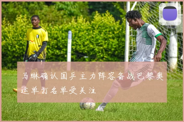 马琳确认国乒主力阵容备战巴黎奥运单打名单受关注