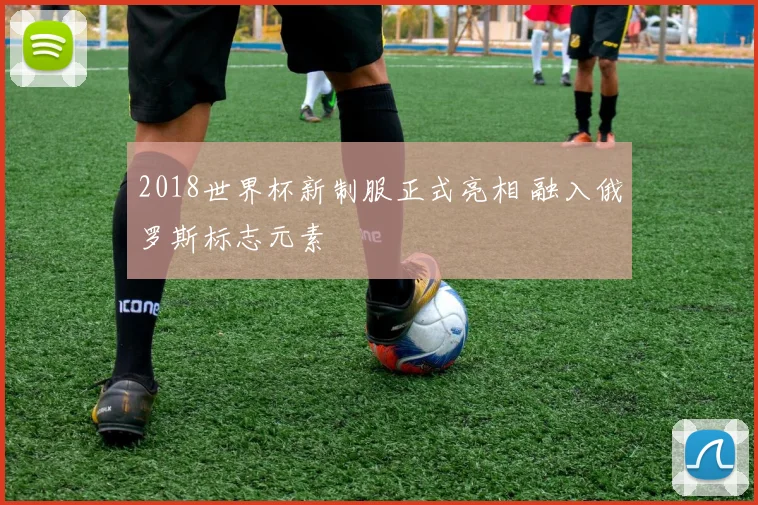 2018世界杯新制服正式亮相 融入俄罗斯标志元素