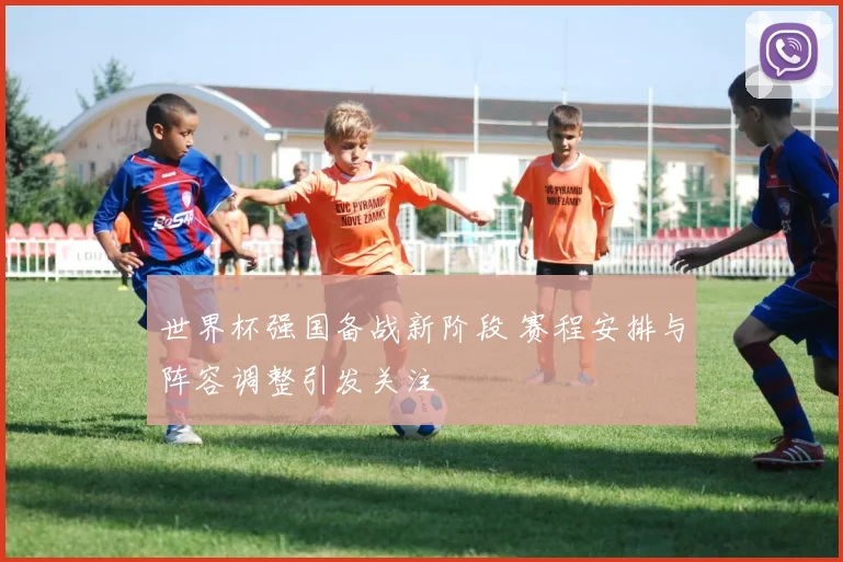 世界杯强国备战新阶段 赛程安排与阵容调整引发关注