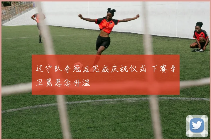 辽宁队夺冠后完成庆祝仪式 下赛季卫冕悬念升温