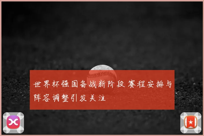 世界杯强国备战新阶段 赛程安排与阵容调整引发关注