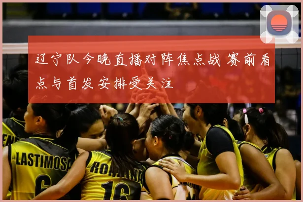 辽宁队今晚直播对阵焦点战 赛前看点与首发安排受关注