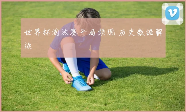 世界杯淘汰赛平局频现 历史数据解读