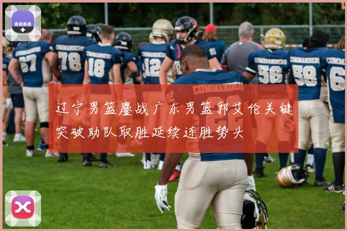 辽宁男篮鏖战广东男篮郭艾伦关键突破助队取胜延续连胜势头
