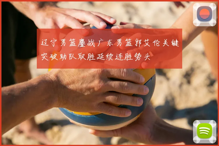 辽宁男篮鏖战广东男篮郭艾伦关键突破助队取胜延续连胜势头