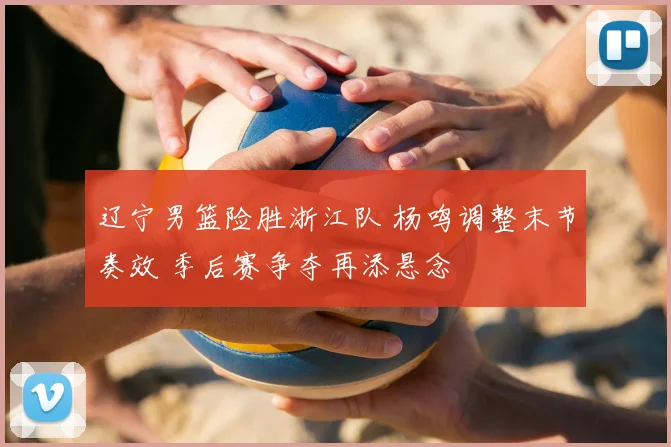 辽宁男篮险胜浙江队 杨鸣调整末节奏效 季后赛争夺再添悬念