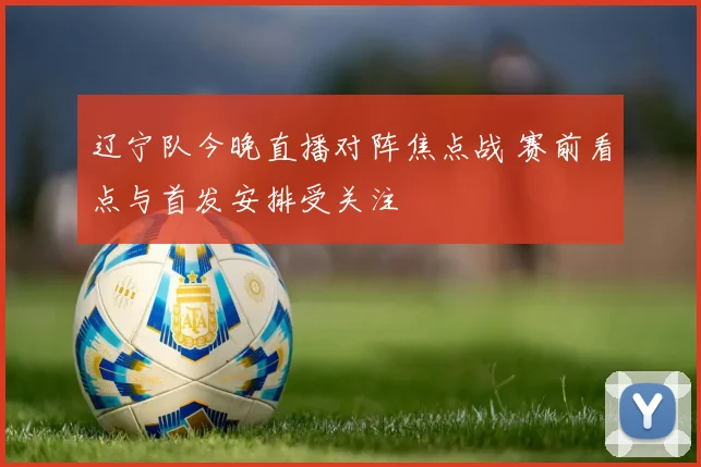 辽宁队今晚直播对阵焦点战 赛前看点与首发安排受关注